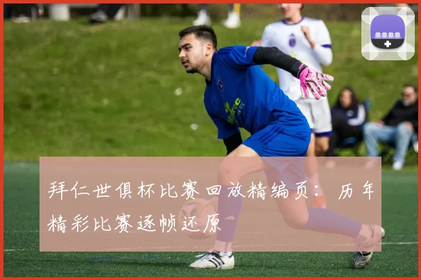 拜仁世俱杯比赛回放精编页：历年精彩比赛逐帧还原