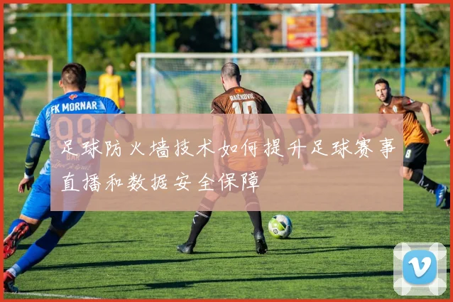 足球防火墙技术如何提升足球赛事直播和数据安全保障