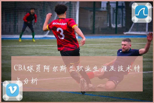 CBA球员阿尔斯兰职业生涯及技术特点分析