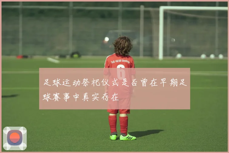 足球运动祭祀仪式是否曾在早期足球赛事中真实存在