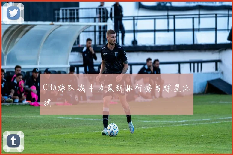 CBA球队战斗力最新排行榜与球星比拼